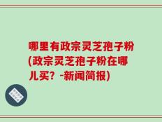 哪里有政宗灵芝孢子粉(政宗灵芝孢子粉在哪儿买？-新闻简报)