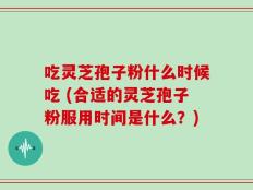 吃灵芝孢子粉什么时候吃 (合适的灵芝孢子粉服用时间是什么？)