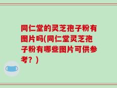同仁堂的灵芝孢子粉有图片吗(同仁堂灵芝孢子粉有哪些图片可供参考？)