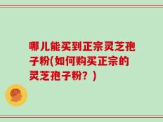 哪儿能买到正宗灵芝孢子粉(如何购买正宗的灵芝孢子粉？)