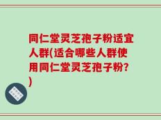 同仁堂灵芝孢子粉适宜人群(适合哪些人群使用同仁堂灵芝孢子粉？)