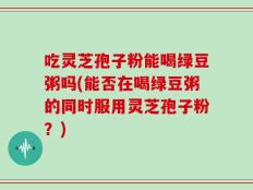 吃灵芝孢子粉能喝绿豆粥吗(能否在喝绿豆粥的同时服用灵芝孢子粉？)