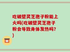 吃破壁灵芝孢子粉能上火吗(吃破壁灵芝孢子粉会导致身体发热吗？)