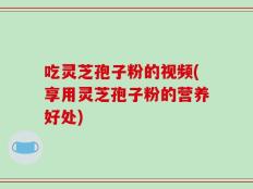 吃灵芝孢子粉的视频(享用灵芝孢子粉的营养好处)