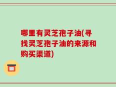 哪里有灵芝孢子油(寻找灵芝孢子油的来源和购买渠道)