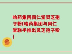哈药集团同仁堂灵芝孢子粉(哈药集团与同仁堂联手推出灵芝孢子粉)