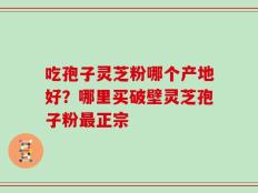 吃孢子灵芝粉哪个产地好？哪里买破壁灵芝孢子粉最正宗