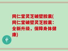 同仁堂灵芝破壁胶囊(同仁堂破壁灵芝胶囊：全新升级，保障身体健康)