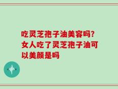 吃灵芝孢子油美容吗？女人吃了灵芝孢子油可以美颜是吗