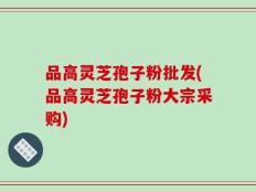 品高灵芝孢子粉批发(品高灵芝孢子粉大宗采购)