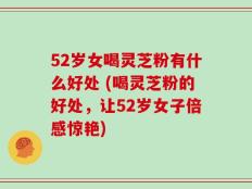 52岁女喝灵芝粉有什么好处 (喝灵芝粉的好处，让52岁女子倍感惊艳)