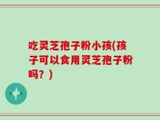 吃灵芝孢子粉小孩(孩子可以食用灵芝孢子粉吗？)