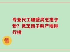 专业代工破壁灵芝孢子粉？灵芝孢子粉产地排行榜