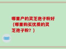 哪里产的灵芝孢子粉好 (哪里购买优质的灵芝孢子粉？)