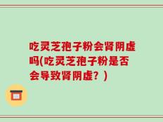 吃灵芝孢子粉会肾阴虚吗(吃灵芝孢子粉是否会导致肾阴虚？)