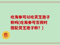 吃海参可以吃灵芝孢子粉吗(吃海参可否同时搭配灵芝孢子粉？)