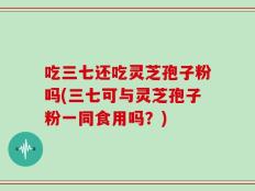 吃三七还吃灵芝孢子粉吗(三七可与灵芝孢子粉一同食用吗？)