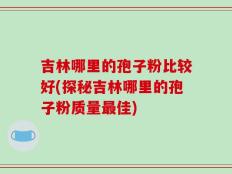 吉林哪里的孢子粉比较好(探秘吉林哪里的孢子粉质量最佳)