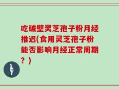 吃破壁灵芝孢子粉月经推迟(食用灵芝孢子粉能否影响月经正常周期？)