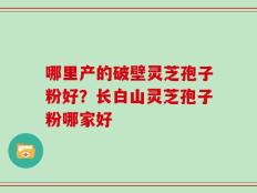 哪里产的破壁灵芝孢子粉好？长白山灵芝孢子粉哪家好