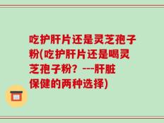 吃护肝片还是灵芝孢子粉(吃护肝片还是喝灵芝孢子粉？---肝脏保健的两种选择)