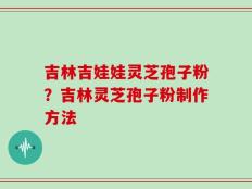 吉林吉娃娃灵芝孢子粉？吉林灵芝孢子粉制作方法