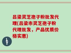 吕梁灵芝孢子粉批发代理(吕梁市灵芝孢子粉代理批发，产品优质价格实惠)