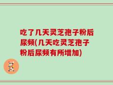 吃了几天灵芝孢子粉后尿频(几天吃灵芝孢子粉后尿频有所增加)