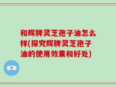 和辉牌灵芝孢子油怎么样(探究辉牌灵芝孢子油的使用效果和好处)