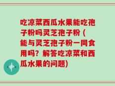 吃凉菜西瓜水果能吃孢子粉吗灵芝孢子粉 (能与灵芝孢子粉一同食用吗？解答吃凉菜和西瓜水果的问题)