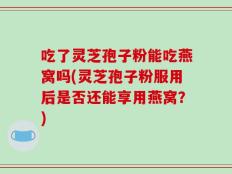 吃了灵芝孢子粉能吃燕窝吗(灵芝孢子粉服用后是否还能享用燕窝？)