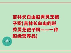 吉林长白山赵秀灵芝孢子粉(吉林长白山的赵秀灵芝孢子粉——一种超级营养品)