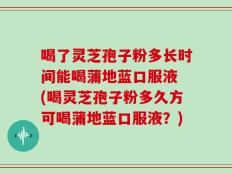 喝了灵芝孢子粉多长时间能喝蒲地蓝口服液 (喝灵芝孢子粉多久方可喝蒲地蓝口服液？)