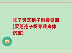 吃了灵芝孢子粉感觉困(灵芝孢子粉导致身体沉重)