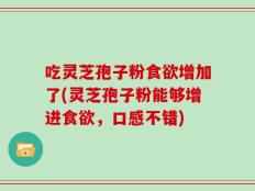 吃灵芝孢子粉食欲增加了(灵芝孢子粉能够增进食欲，口感不错)
