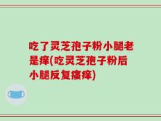 吃了灵芝孢子粉小腿老是痒(吃灵芝孢子粉后小腿反复瘙痒)