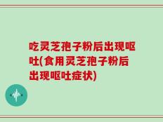 吃灵芝孢子粉后出现呕吐(食用灵芝孢子粉后出现呕吐症状)