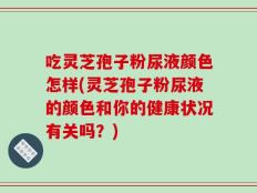 吃灵芝孢子粉尿液颜色怎样(灵芝孢子粉尿液的颜色和你的健康状况有关吗？)