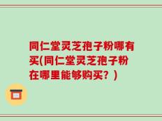 同仁堂灵芝孢子粉哪有买(同仁堂灵芝孢子粉在哪里能够购买？)