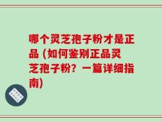 哪个灵芝孢子粉才是正品 (如何鉴别正品灵芝孢子粉？一篇详细指南)
