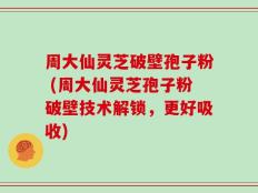 周大仙灵芝破壁孢子粉 (周大仙灵芝孢子粉破壁技术解锁，更好吸收)