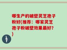 哪生产的破壁灵芝孢子粉好(推荐：哪家灵芝孢子粉破壁效果最好？)