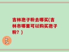吉林孢子粉去哪买(吉林市哪里可以购买孢子粉？)