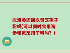 吃海参还能吃灵芝孢子粉吗(可以同时食用海参和灵芝孢子粉吗？)