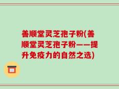善顺堂灵芝孢子粉(善顺堂灵芝孢子粉——提升免疫力的自然之选)