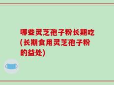 哪些灵芝孢子粉长期吃(长期食用灵芝孢子粉的益处)