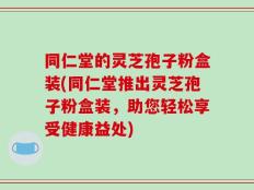 同仁堂的灵芝孢子粉盒装(同仁堂推出灵芝孢子粉盒装，助您轻松享受健康益处)