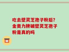 吃去壁灵芝孢子粉后？金奥力牌破壁灵芝孢子粉是真的吗