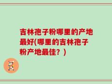 吉林孢子粉哪里的产地最好(哪里的吉林孢子粉产地最佳？)
