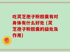 吃灵芝孢子粉胶囊有对身体有什么好处 (灵芝孢子粉胶囊的益处及作用)